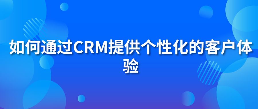 如何通過CRM提供個(gè)性化的客戶體驗(yàn)