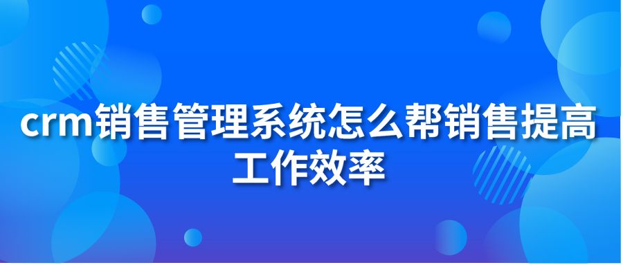 crm銷售管理系統(tǒng)怎么幫銷售提高工作效率