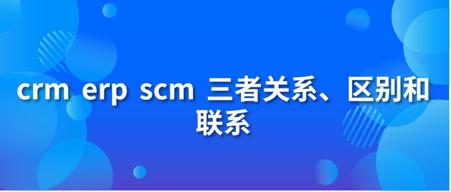 crm erp scm 三者關(guān)系、區(qū)別和聯(lián)系